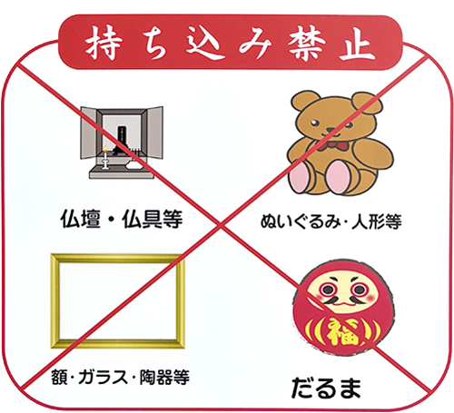 持ち込み禁止
仏壇/仏具等/ぬいぐるみ・人形等/額・ガラス・陶器等/だるま